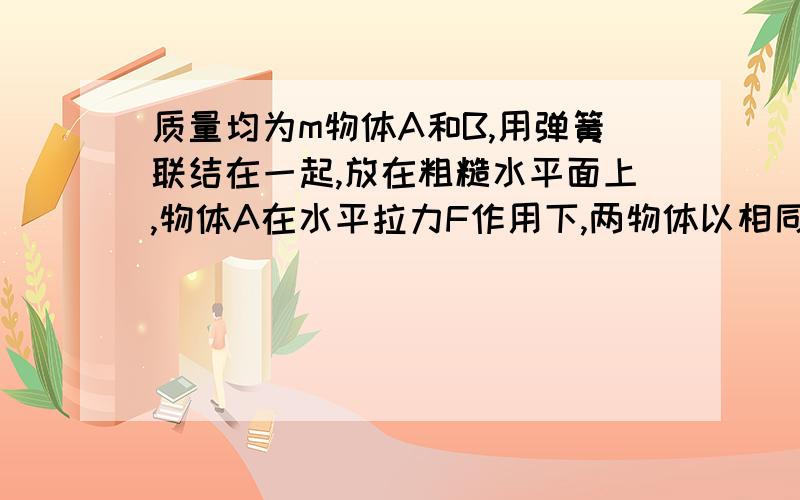 质量均为m物体A和B,用弹簧联结在一起,放在粗糙水平面上,物体A在水平拉力F作用下,两物体以相同的加速度做匀加速直线运动.设两物体与地面间的动摩擦因数均为μ,现撤去拉力,求撤去拉力的