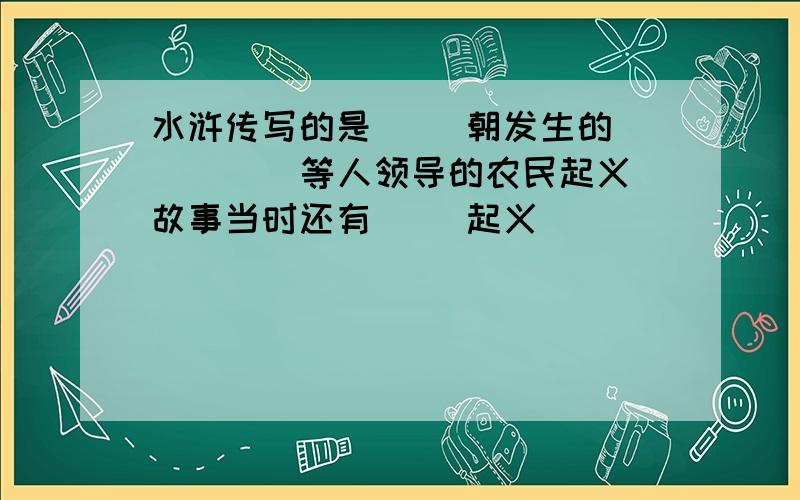 水浒传写的是（ ）朝发生的（ ）（ ）等人领导的农民起义故事当时还有（ ）起义