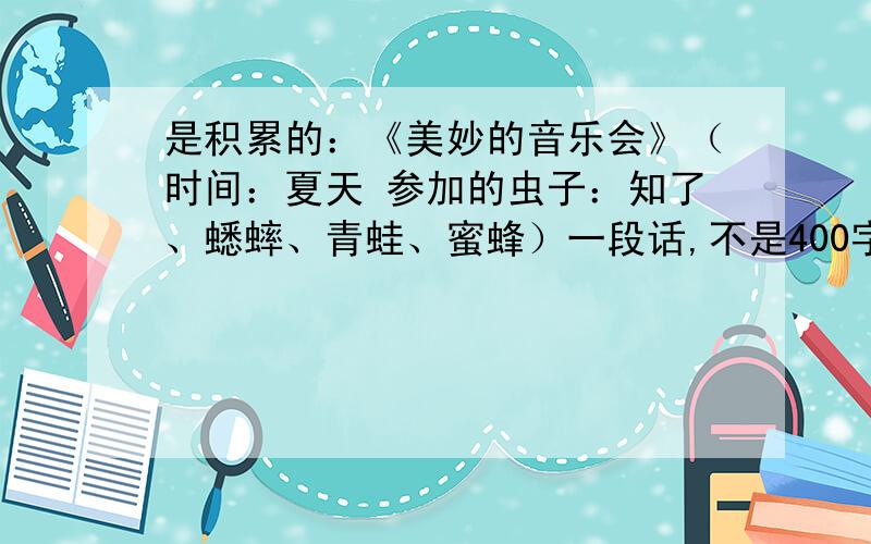 是积累的：《美妙的音乐会》（时间：夏天 参加的虫子：知了、蟋蟀、青蛙、蜜蜂）一段话,不是400字,大一点的一段话