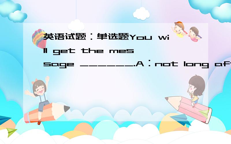 英语试题：单选题You will get the message ______.A：not long after B：not long C：before long D：long before The home team ______ dearly for their defensive errors.A：cost B：took C：paid D：gave The doctor came at once in _____ to my