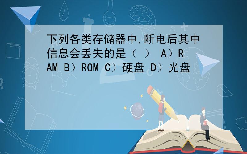 下列各类存储器中,断电后其中信息会丢失的是（ ） A）RAM B）ROM C）硬盘 D）光盘