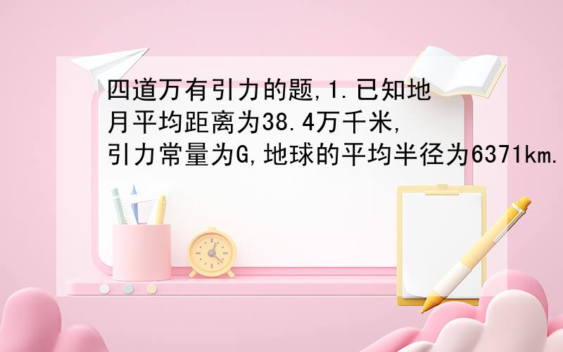 四道万有引力的题,1.已知地月平均距离为38.4万千米,引力常量为G,地球的平均半径为6371km.求地球质量是多少?密度是多少?2.在月球上以初速度V0竖直上抛一个小球,经过时间t落回到抛出点,已知