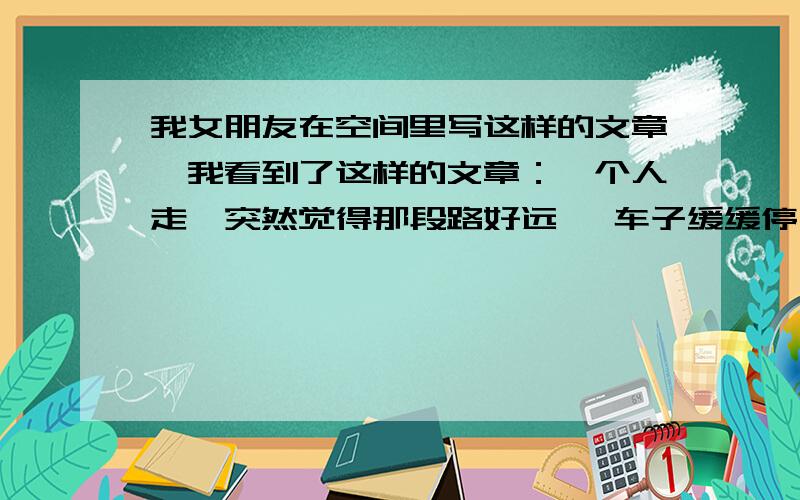 我女朋友在空间里写这样的文章,我看到了这样的文章：一个人走,突然觉得那段路好远… 车子缓缓停下－－－一张似曾相识却不再熟悉的脸!推开车门…有意无意地闲聊着,突然想问点儿什么,