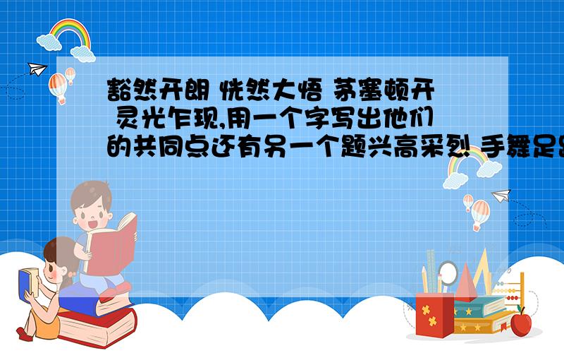 豁然开朗 恍然大悟 茅塞顿开 灵光乍现,用一个字写出他们的共同点还有另一个题兴高采烈 手舞足蹈 眉开眼笑 笑逐颜开用一个字写出他们的共同点我要一个字