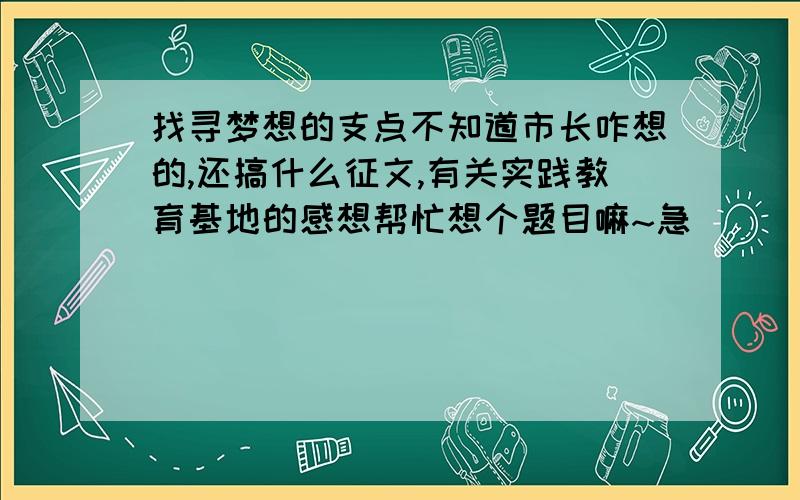 找寻梦想的支点不知道市长咋想的,还搞什么征文,有关实践教育基地的感想帮忙想个题目嘛~急