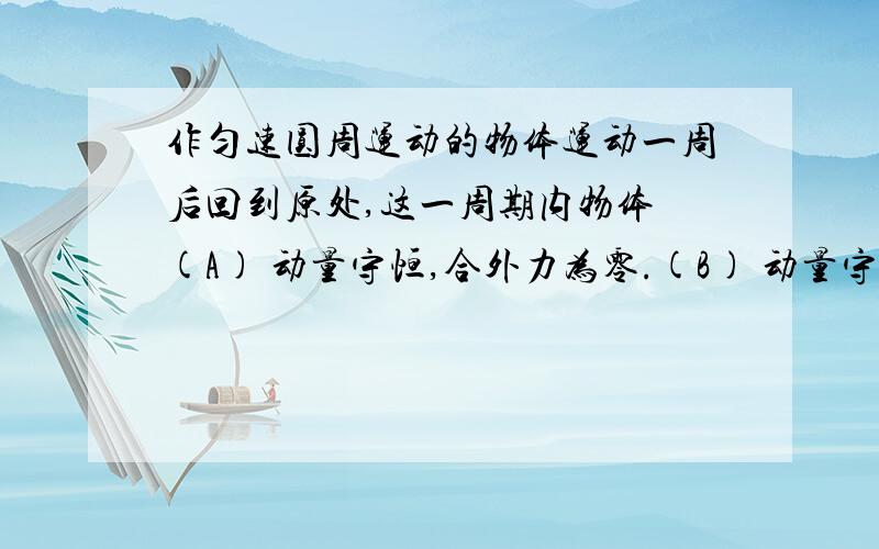 作匀速圆周运动的物体运动一周后回到原处,这一周期内物体 (A) 动量守恒,合外力为零.(B) 动量守恒,合外力作匀速圆周运动的物体运动一周后回到原处,这一周期内物体(A) 动量守恒,合外力为零