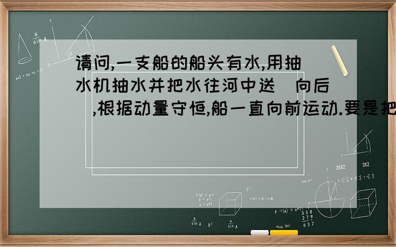 请问,一支船的船头有水,用抽水机抽水并把水往河中送（向后）,根据动量守恒,船一直向前运动.要是把水抽到船尾（船上）呢,是先船要向前运动,水碰到船尾呢,是要回到原来的位置（没有抽