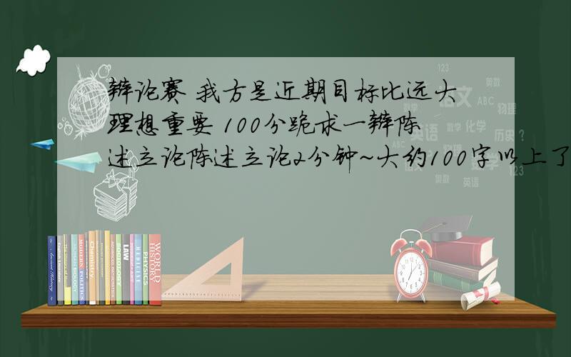 辩论赛 我方是近期目标比远大理想重要 100分跪求一辩陈述立论陈述立论2分钟~大约100字以上了吧.