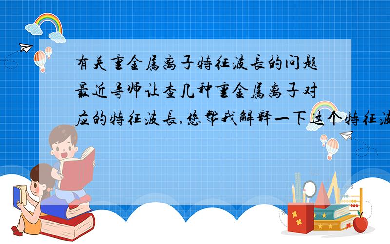 有关重金属离子特征波长的问题最近导师让查几种重金属离子对应的特征波长,您帮我解释一下这个特征波长指的是什么吗?是与光的共振波长吗?哪里可以查到?比较急,请指教!