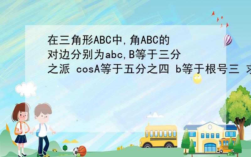 在三角形ABC中,角ABC的对边分别为abc,B等于三分之派 cosA等于五分之四 b等于根号三 求a的值和三角形的面