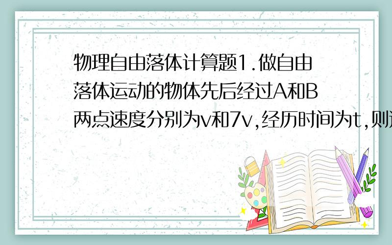 物理自由落体计算题1.做自由落体运动的物体先后经过A和B两点速度分别为v和7v,经历时间为t,则这段时间内,后t/2通过的距离是多少?2.一物体从某高处自由落下,在最后1s内下落的距离为全程的