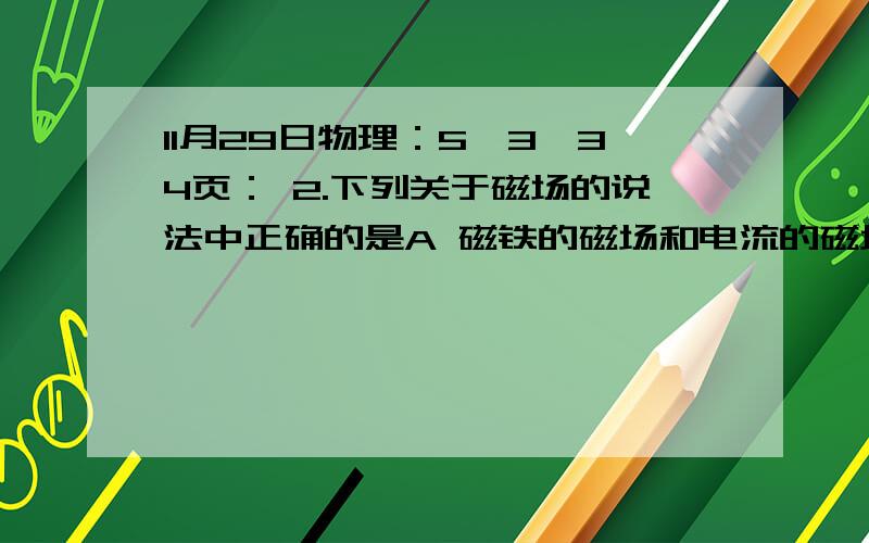 11月29日物理：5,3,34页： 2.下列关于磁场的说法中正确的是A 磁铁的磁场和电流的磁场一样,都是由电荷产生的B 永磁体的磁场是由原子内部电子的运动产生的C 宏观电荷的定向运动能产生磁场D