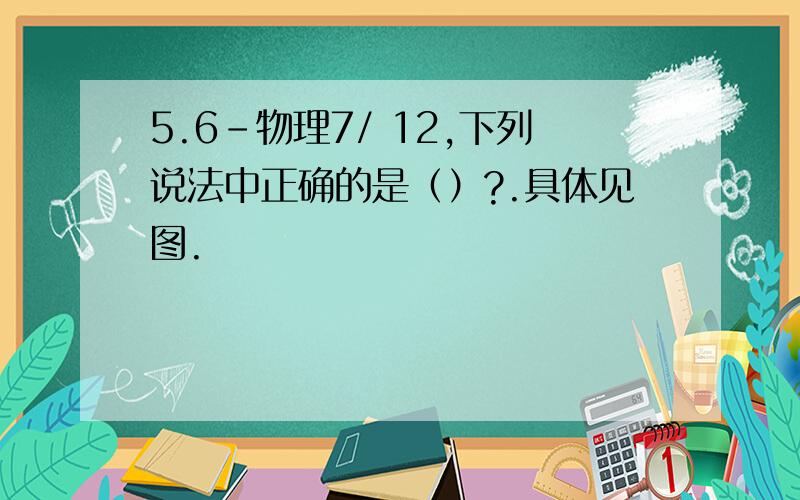 5.6-物理7/ 12,下列说法中正确的是（）?.具体见图.