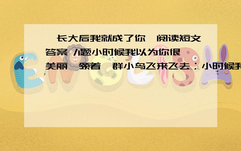 《长大后我就成了你》阅读短文答案 /1题小时候我以为你很美丽,领着一群小鸟飞来飞去；小时候我以为你很神气,说上一句话也惊天动地.长大后我就成了你,才知道那间教室放飞的是希望,守