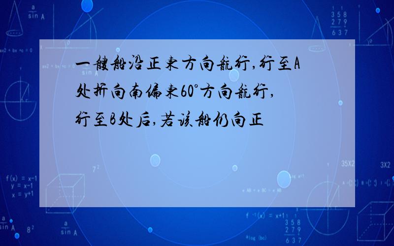 一艘船沿正东方向航行,行至A处折向南偏东60°方向航行,行至B处后,若该船仍向正