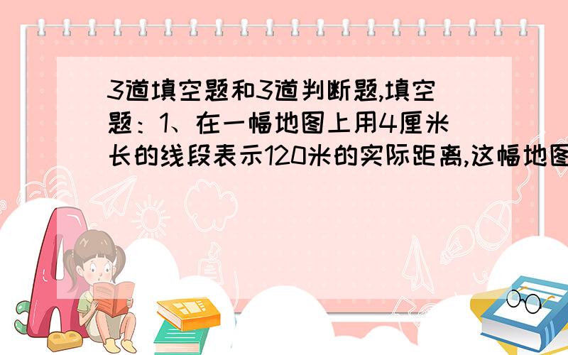 3道填空题和3道判断题,填空题：1、在一幅地图上用4厘米长的线段表示120米的实际距离,这幅地图的比例尺是（　）.2、在比例尺50:1的图纸上量的零件长2cm,这个零件的实际长度是（　　　）.3