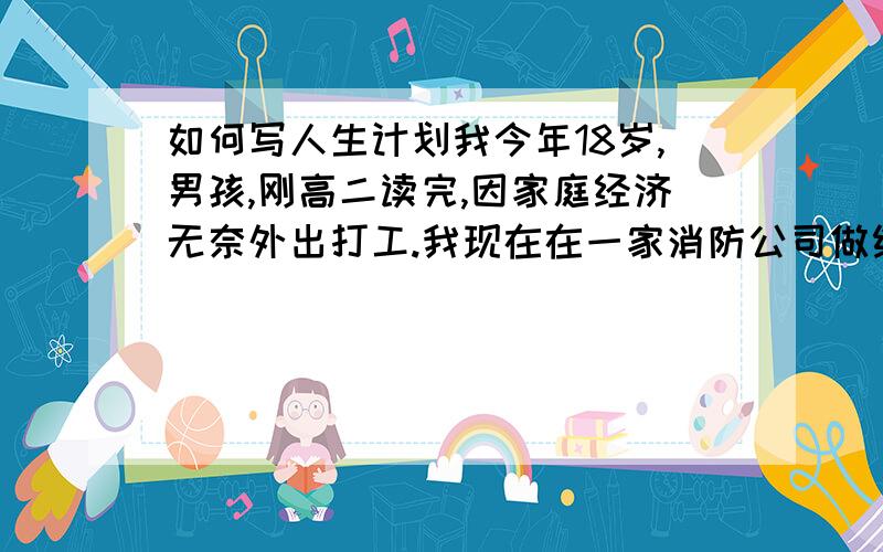 如何写人生计划我今年18岁,男孩,刚高二读完,因家庭经济无奈外出打工.我现在在一家消防公司做维保员懂的技术也不多,现在我只有提高自己的技术才能有好的未来,但是我现在很迷茫不知从