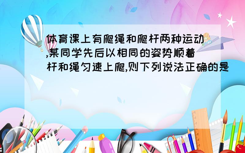 体育课上有爬绳和爬杆两种运动,某同学先后以相同的姿势顺着杆和绳匀速上爬,则下列说法正确的是（ ）A、因为都是匀速上爬,所以爬绳和爬杆时受到的摩擦力一样大B、因为绳子粗糙,所以爬