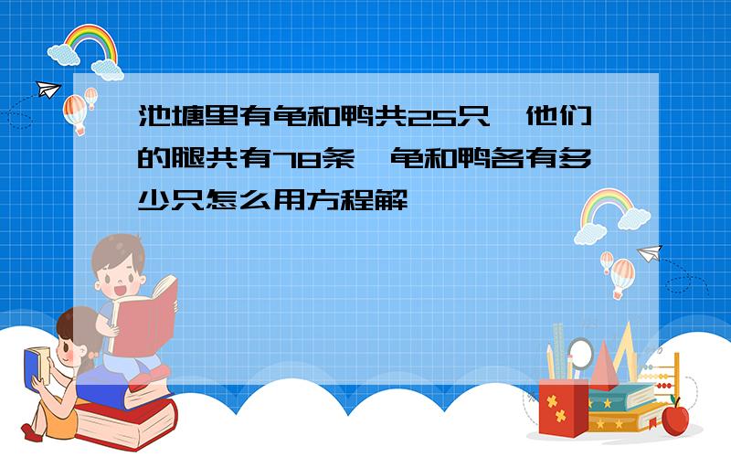 池塘里有龟和鸭共25只,他们的腿共有78条,龟和鸭各有多少只怎么用方程解