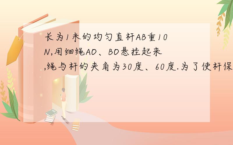 长为1米的均匀直杆AB重10N,用细绳AO、BO悬挂起来,绳与杆的夹角为30度、60度.为了使杆保持水平,另需在杆上挂一个重为20N的砝码,试求这个砝码的悬挂点C应距离杆的A端多远?