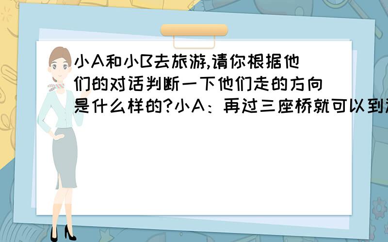 小A和小B去旅游,请你根据他们的对话判断一下他们走的方向是什么样的?小A：再过三座桥就可以到达风景区.小B：是不是过第有座小桥向右拐,过第二座小桥不向右拐,过第三座小桥不向右也不