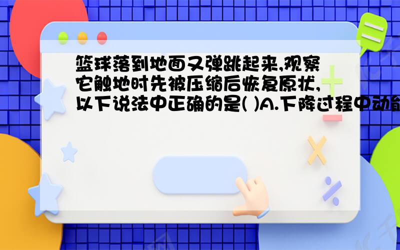 篮球落到地面又弹跳起来,观察它触地时先被压缩后恢复原状,以下说法中正确的是( )A.下降过程中动能增加,机械能增加B.压缩过程中动能减少,弹性势能减少C.恢复过程中动能增加,弹性势能减