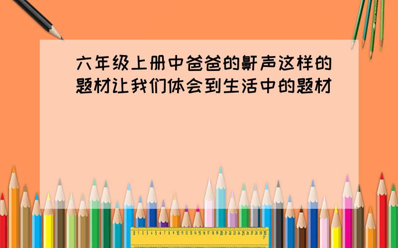 六年级上册中爸爸的鼾声这样的题材让我们体会到生活中的题材