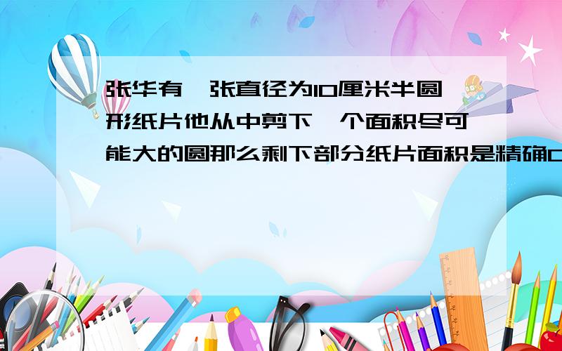 张华有一张直径为10厘米半圆形纸片他从中剪下一个面积尽可能大的圆那么剩下部分纸片面积是精确0.01平方厘米