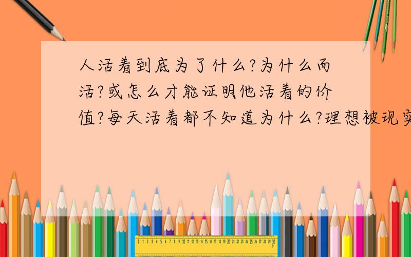 人活着到底为了什么?为什么而活?或怎么才能证明他活着的价值?每天活着都不知道为什么?理想被现实而淡化``感觉不到生活的美好``像行尸走肉般的生活``看不到美好``自己存在的价值``悲剧``