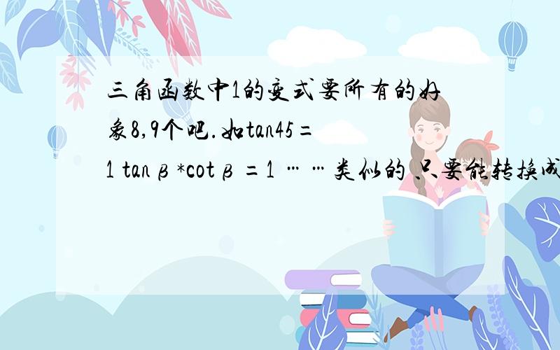 三角函数中1的变式要所有的好象8,9个吧.如tan45=1 tanβ*cotβ=1 ……类似的 只要能转换成1的