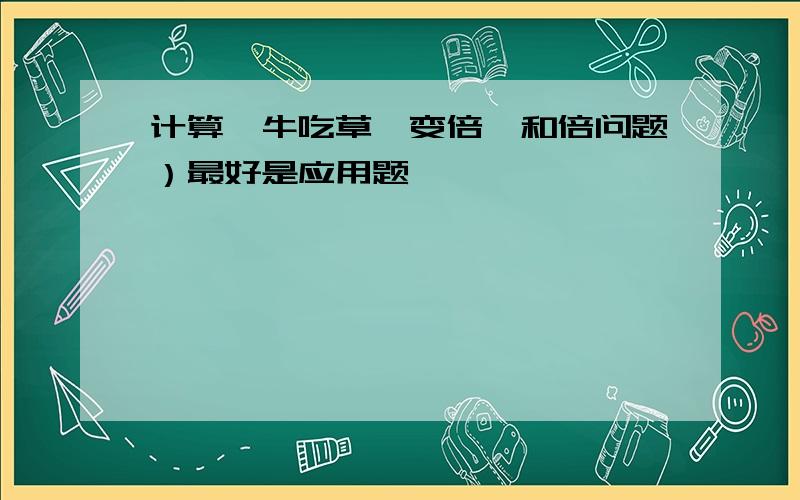 计算,牛吃草,变倍,和倍问题）最好是应用题,