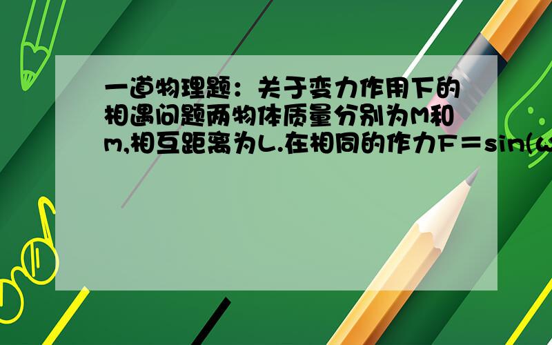 一道物理题：关于变力作用下的相遇问题两物体质量分别为M和m,相互距离为L.在相同的作力F＝sin(ωt)的作用下,在光滑平面上m向M从静止开始直线运动.求（1）它们的位移和m追上M的时间；（2）