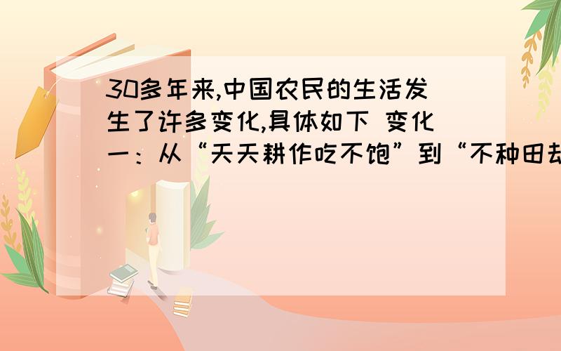 30多年来,中国农民的生活发生了许多变化,具体如下 变化一：从“天天耕作吃不饱”到“不种田却吃得好”.变化二：从“一衣多季”到“一季多衣”.变化三：从“干打垒”、“砖瓦房”到“