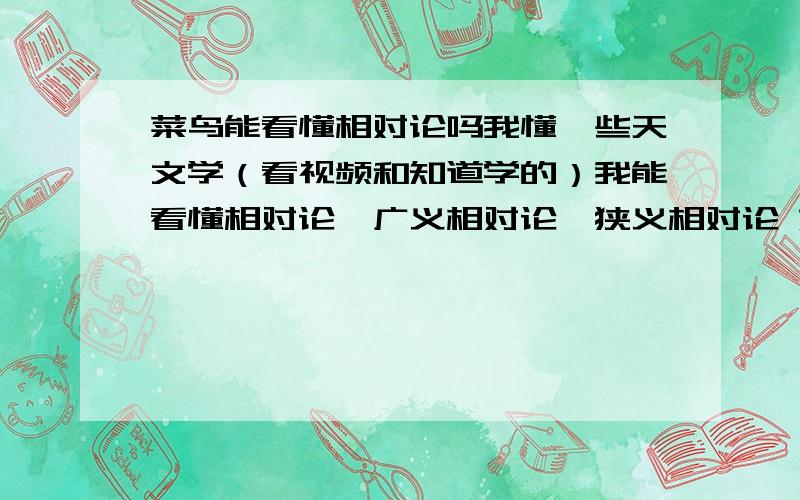 菜鸟能看懂相对论吗我懂一些天文学（看视频和知道学的）我能看懂相对论,广义相对论,狭义相对论 如果说我想学,自己看书和网上学 要买什么书开始学呀相对论不难 那广义 狭义相对论 广