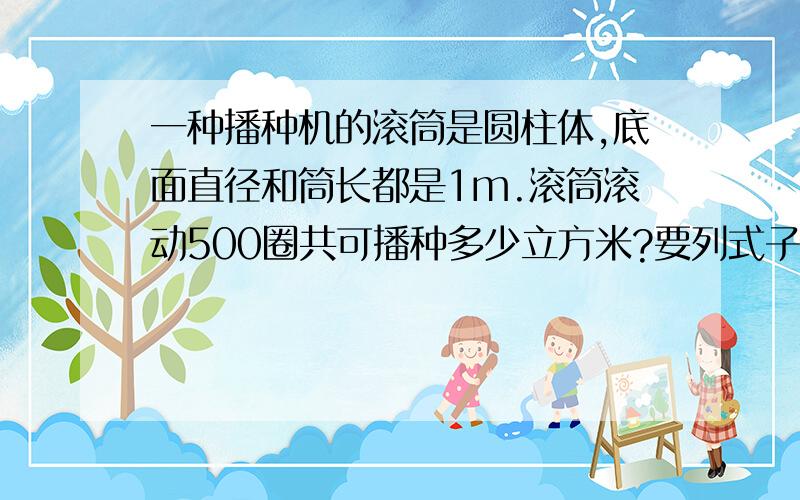 一种播种机的滚筒是圆柱体,底面直径和筒长都是1m.滚筒滚动500圈共可播种多少立方米?要列式子出来与答案一起列出来