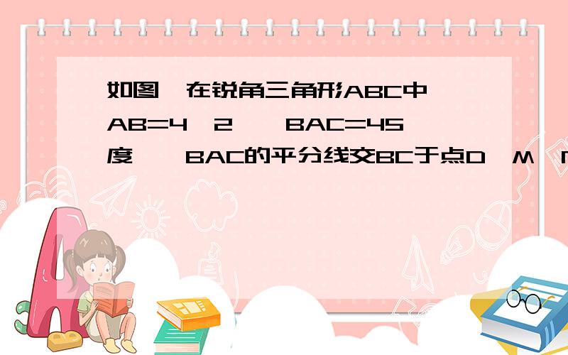 如图,在锐角三角形ABC中,AB=4√2,∠BAC=45度,∠BAC的平分线交BC于点D,M`N分别是AD和AB上的动点,则BM+MN的最小值是?