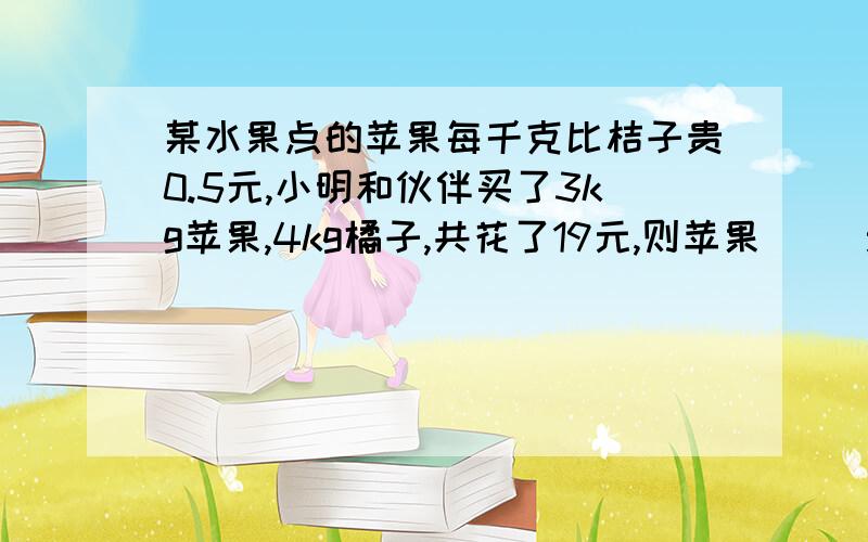 某水果点的苹果每千克比桔子贵0.5元,小明和伙伴买了3kg苹果,4kg橘子,共花了19元,则苹果（ ）元/kg,橘子（ ）元、kg?