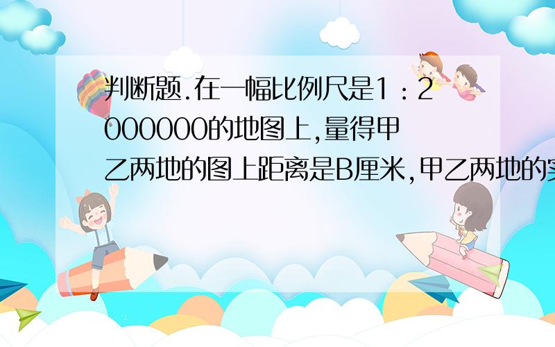 判断题.在一幅比例尺是1：2000000的地图上,量得甲乙两地的图上距离是B厘米,甲乙两地的实际距离是2B千米