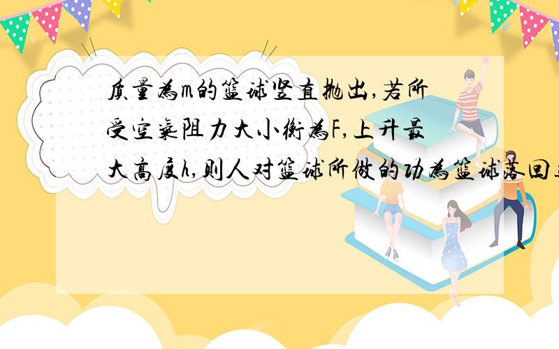 质量为m的篮球竖直抛出,若所受空气阻力大小衡为F,上升最大高度h,则人对篮球所做的功为篮球落回远抛出位置的速度大小为