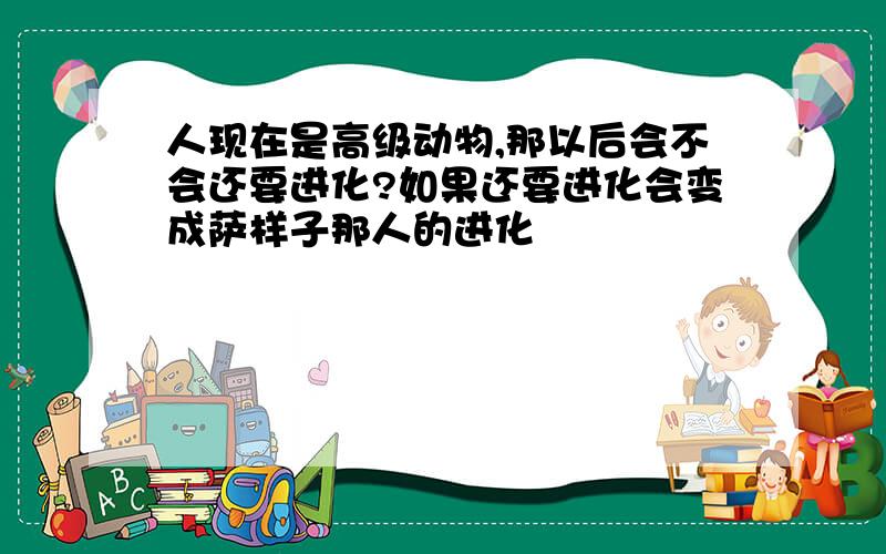 人现在是高级动物,那以后会不会还要进化?如果还要进化会变成萨样子那人的进化