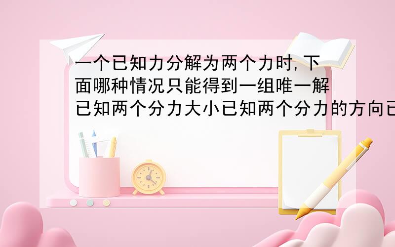 一个已知力分解为两个力时,下面哪种情况只能得到一组唯一解已知两个分力大小已知两个分力的方向已知一个分力大小和另一个分力的方向已知两个分力大小和方向可以给我分析一下吗