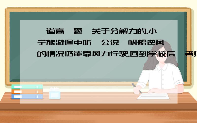 一道高一题,关于分解力的.小宁旅游途中听艄公说,帆船逆风的情况仍能靠风力行驶.回到学校后,老师说: