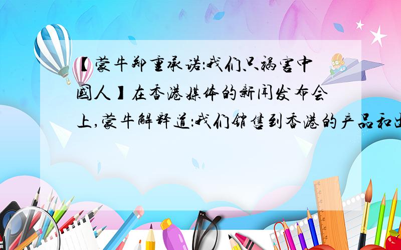 【蒙牛郑重承诺：我们只祸害中国人】在香港媒体的新闻发布会上,蒙牛解释道：我们销售到香港的产品和出口的产品是一样的,保证比内地（大陆）的产品质量更好、更安全!