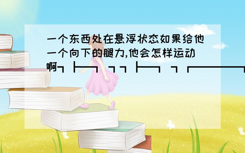 一个东西处在悬浮状态如果给他一个向下的腿力,他会怎样运动啊┓┣━┓ ┓┓┣━┓ ┓┏━━━━┓┓┏━┓━┫┓┏━┓━┫ ┃┃┣━┫┏┃┃┣━┫┏┃ ╭━╯┃┣━┫┃┃┃┣━