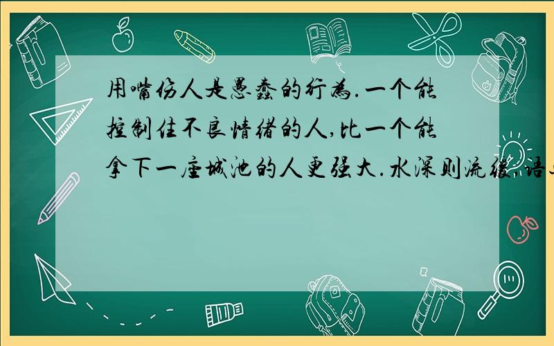 用嘴伤人是愚蠢的行为.一个能控制住不良情绪的人,比一个能拿下一座城池的人更强大.水深则流缓,语迟则人贵.我们花了两年的时间学说话,却要花数十年的时间学会闭嘴.说,是一种能力；不