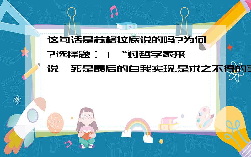 这句话是苏格拉底说的吗?为何?选择题： 1、“对哲学家来说,死是最后的自我实现.是求之不得的事,因为它打开了通向真正知识的门.灵魂从肉体的羁绊中解脱出来,终于实现了光明的天国的视