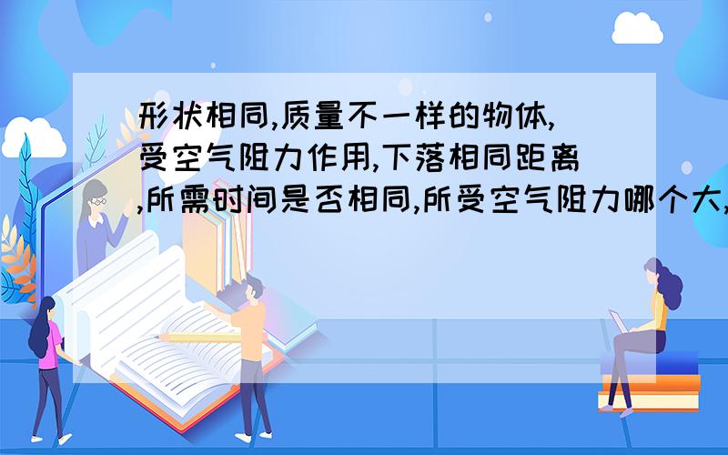 形状相同,质量不一样的物体,受空气阻力作用,下落相同距离,所需时间是否相同,所受空气阻力哪个大,落地时速度哪个大,为什么