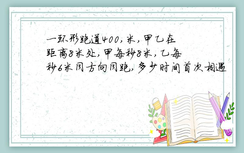 一环形跑道400,米,甲乙在距离8米处,甲每秒8米,乙每秒6米同方向同跑,多少时间首次相遇