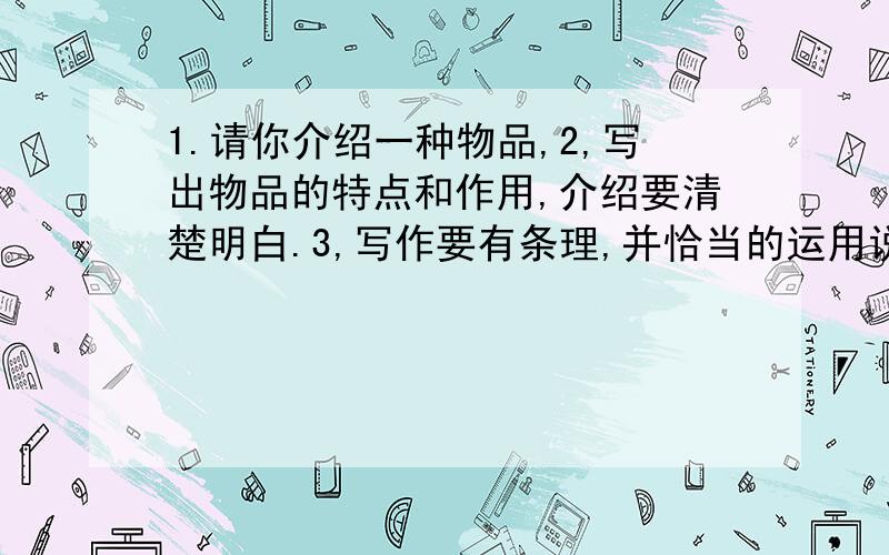 1.请你介绍一种物品,2,写出物品的特点和作用,介绍要清楚明白.3,写作要有条理,并恰当的运用说明方法