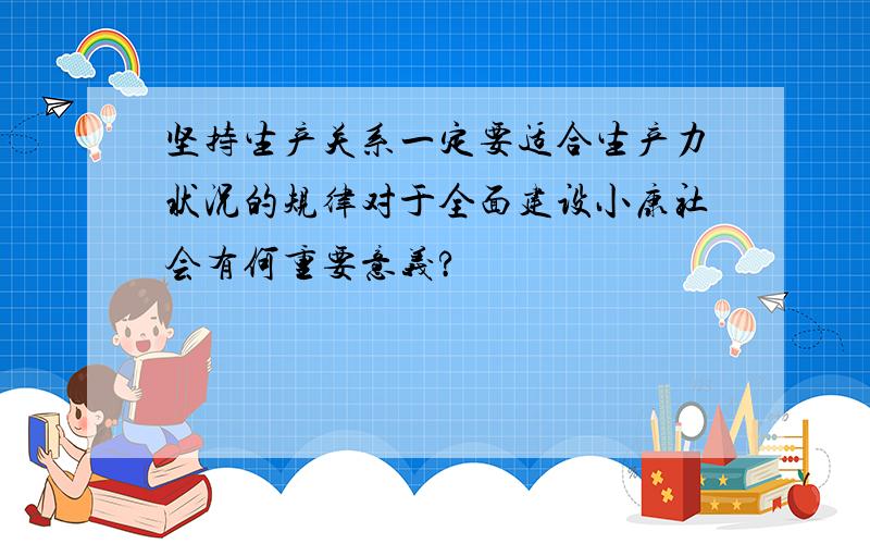 坚持生产关系一定要适合生产力状况的规律对于全面建设小康社会有何重要意义?